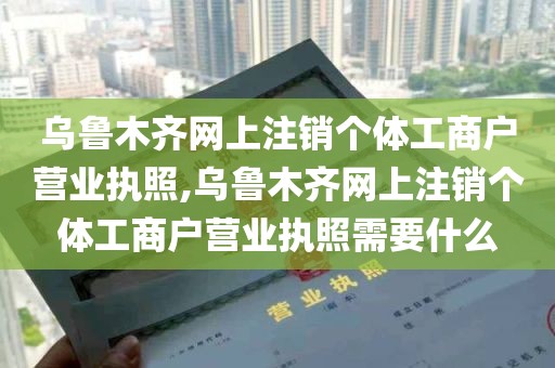 乌鲁木齐网上注销个体工商户营业执照,乌鲁木齐网上注销个体工商户营业执照需要什么