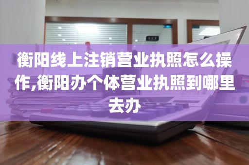 衡阳线上注销营业执照怎么操作,衡阳办个体营业执照到哪里去办