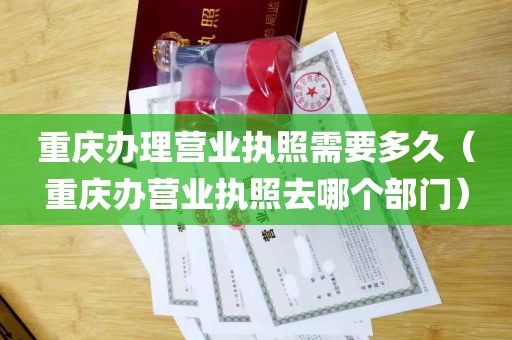 重庆办理营业执照需要多久（重庆办营业执照去哪个部门）