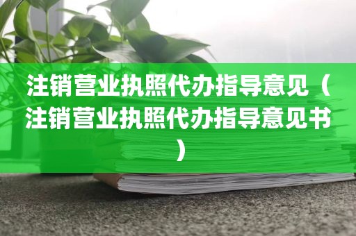 注销营业执照代办指导意见（注销营业执照代办指导意见书）