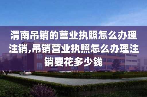 渭南吊销的营业执照怎么办理注销,吊销营业执照怎么办理注销要花多少钱