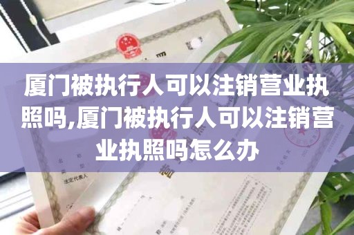 厦门被执行人可以注销营业执照吗,厦门被执行人可以注销营业执照吗怎么办