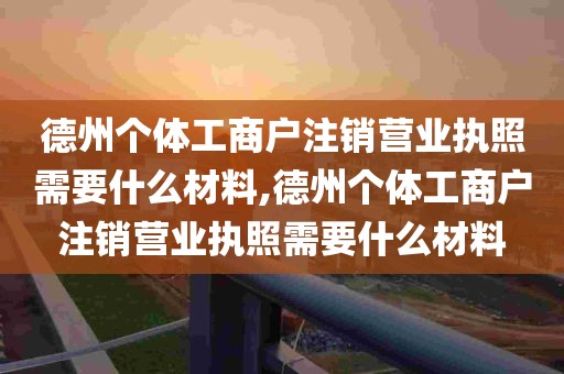 德州个体工商户注销营业执照需要什么材料,德州个体工商户注销营业执照需要什么材料