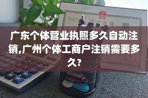 广东个体营业执照多久自动注销,广州个体工商户注销需要多久?