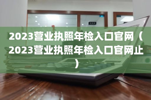 2023营业执照年检入口官网（2023营业执照年检入口官网止）