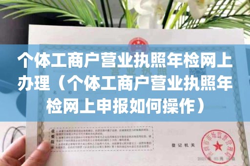 个体工商户营业执照年检网上办理（个体工商户营业执照年检网上申报如何操作）