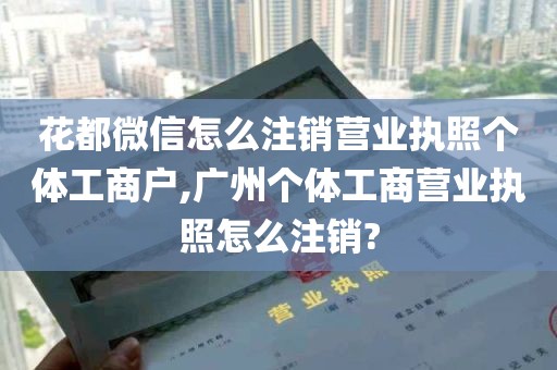 花都微信怎么注销营业执照个体工商户,广州个体工商营业执照怎么注销?