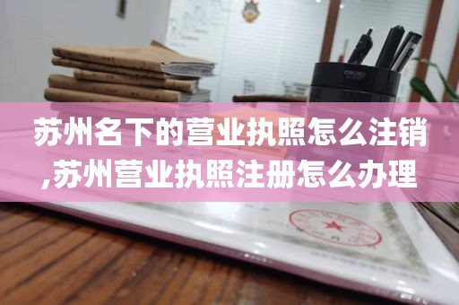 苏州名下的营业执照怎么注销,苏州营业执照注册怎么办理