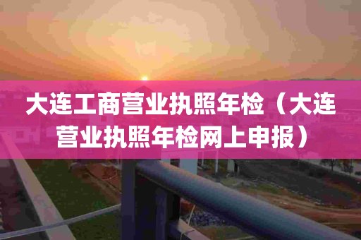 大连工商营业执照年检（大连营业执照年检网上申报）