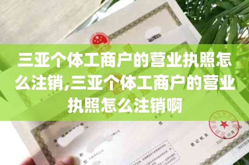 三亚个体工商户的营业执照怎么注销,三亚个体工商户的营业执照怎么注销啊