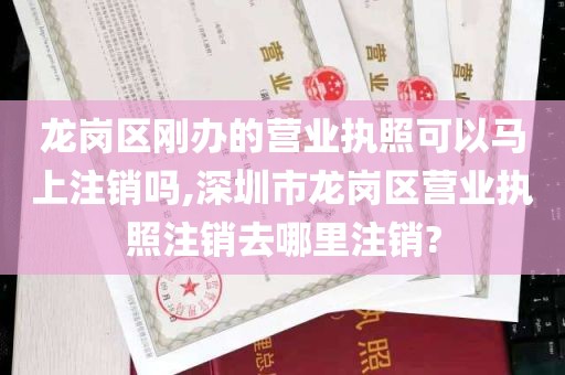 龙岗区刚办的营业执照可以马上注销吗,深圳市龙岗区营业执照注销去哪里注销?