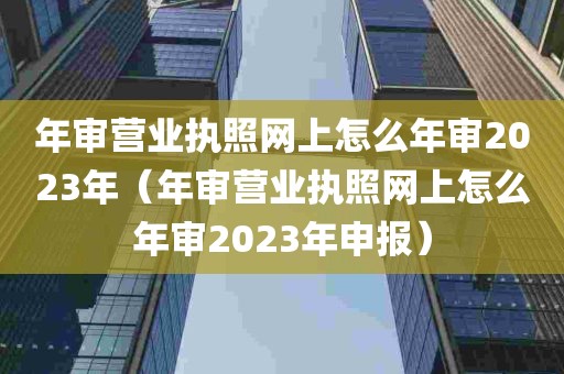 年审营业执照网上怎么年审2023年（年审营业执照网上怎么年审2023年申报）
