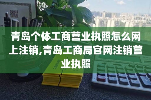 青岛个体工商营业执照怎么网上注销,青岛工商局官网注销营业执照