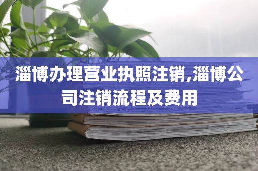 淄博办理营业执照注销,淄博公司注销流程及费用