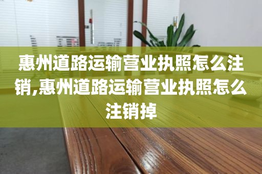 惠州道路运输营业执照怎么注销,惠州道路运输营业执照怎么注销掉