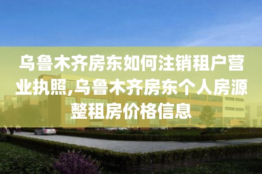 乌鲁木齐房东如何注销租户营业执照,乌鲁木齐房东个人房源整租房价格信息