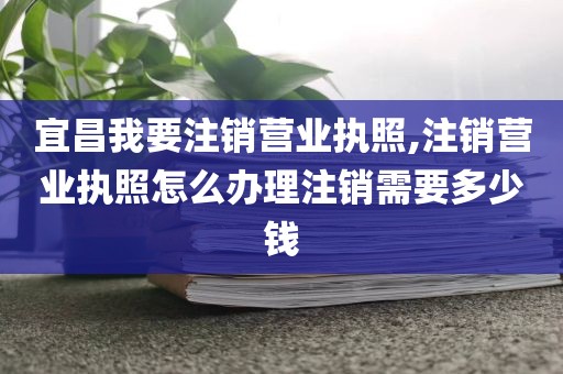 宜昌我要注销营业执照,注销营业执照怎么办理注销需要多少钱