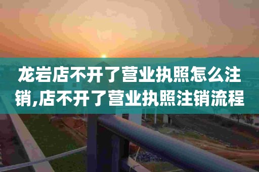 龙岩店不开了营业执照怎么注销,店不开了营业执照注销流程