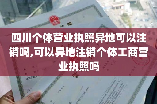 四川个体营业执照异地可以注销吗,可以异地注销个体工商营业执照吗