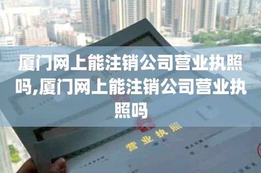 厦门网上能注销公司营业执照吗,厦门网上能注销公司营业执照吗