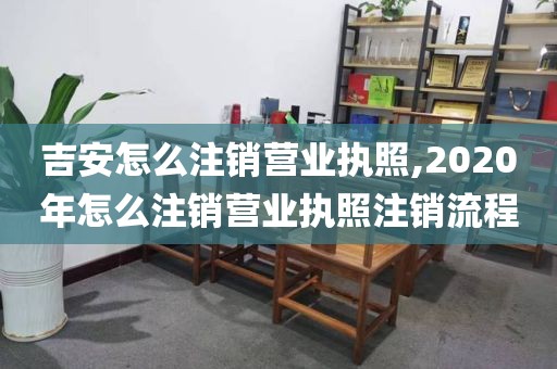 吉安怎么注销营业执照,2020年怎么注销营业执照注销流程