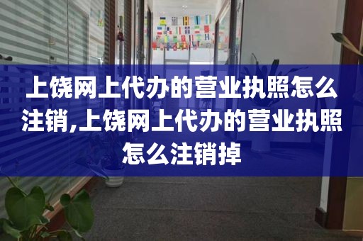 上饶网上代办的营业执照怎么注销,上饶网上代办的营业执照怎么注销掉