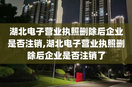 湖北电子营业执照删除后企业是否注销,湖北电子营业执照删除后企业是否注销了