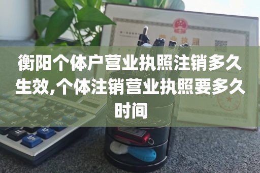 衡阳个体户营业执照注销多久生效,个体注销营业执照要多久时间