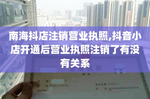 南海抖店注销营业执照,抖音小店开通后营业执照注销了有没有关系