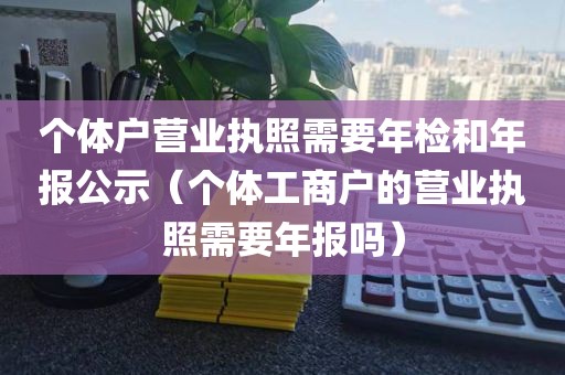 个体户营业执照需要年检和年报公示（个体工商户的营业执照需要年报吗）