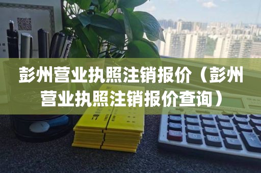 彭州营业执照注销报价（彭州营业执照注销报价查询）