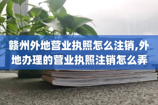 赣州外地营业执照怎么注销,外地办理的营业执照注销怎么弄