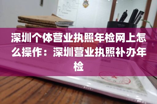 深圳个体营业执照年检网上怎么操作：深圳营业执照补办年检