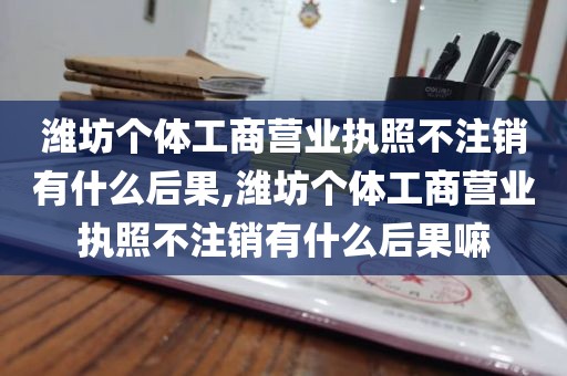 潍坊个体工商营业执照不注销有什么后果,潍坊个体工商营业执照不注销有什么后果嘛