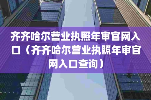 齐齐哈尔营业执照年审官网入口（齐齐哈尔营业执照年审官网入口查询）