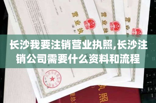 长沙我要注销营业执照,长沙注销公司需要什么资料和流程