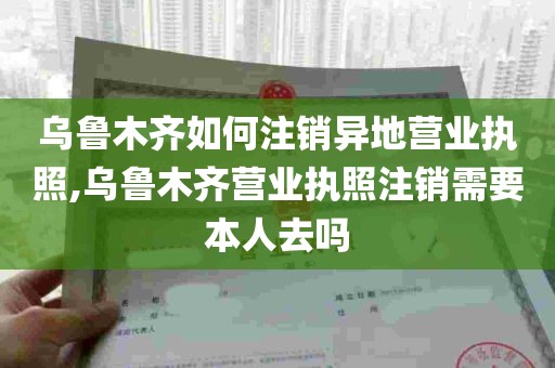 乌鲁木齐如何注销异地营业执照,乌鲁木齐营业执照注销需要本人去吗