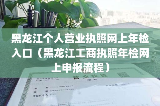 黑龙江个人营业执照网上年检入口（黑龙江工商执照年检网上申报流程）