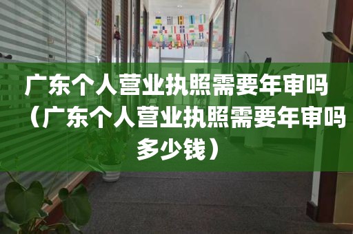 广东个人营业执照需要年审吗（广东个人营业执照需要年审吗多少钱）