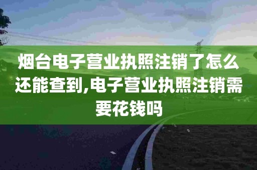 烟台电子营业执照注销了怎么还能查到,电子营业执照注销需要花钱吗