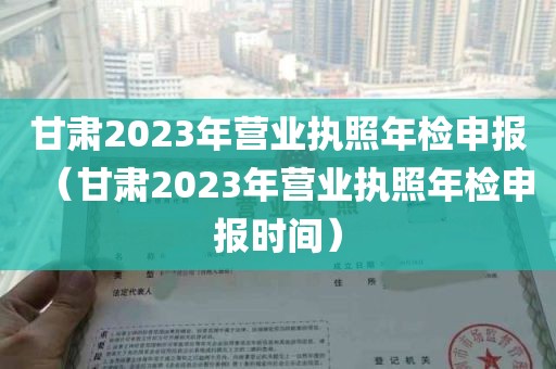 甘肃2023年营业执照年检申报（甘肃2023年营业执照年检申报时间）