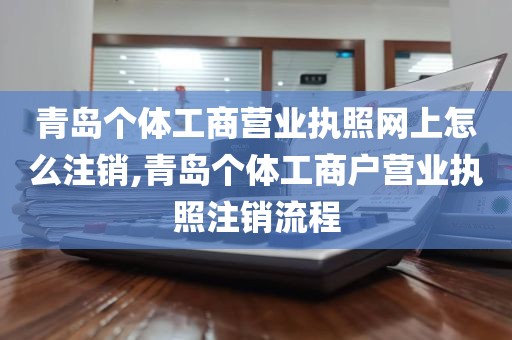 青岛个体工商营业执照网上怎么注销,青岛个体工商户营业执照注销流程