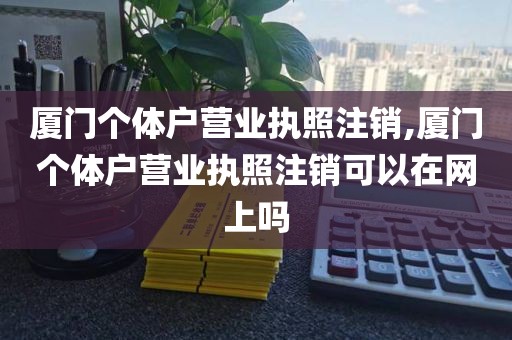 厦门个体户营业执照注销,厦门个体户营业执照注销可以在网上吗