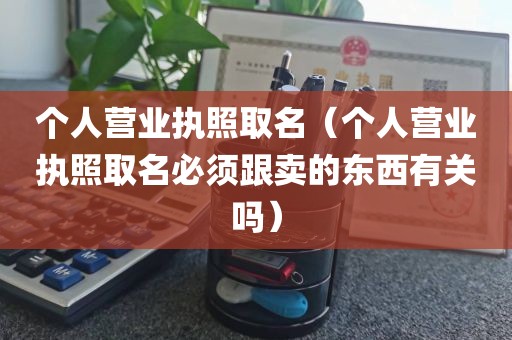 个人营业执照取名（个人营业执照取名必须跟卖的东西有关吗）