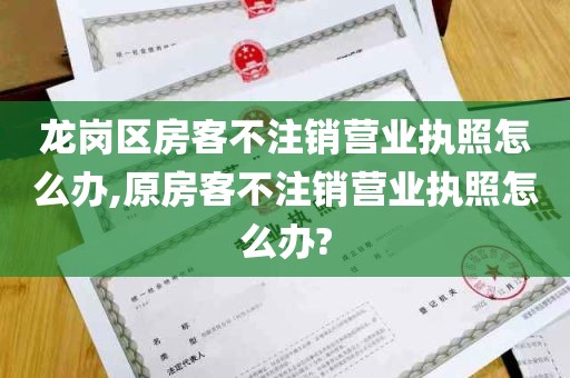 龙岗区房客不注销营业执照怎么办,原房客不注销营业执照怎么办?