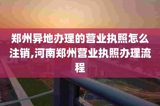 郑州异地办理的营业执照怎么注销,河南郑州营业执照办理流程