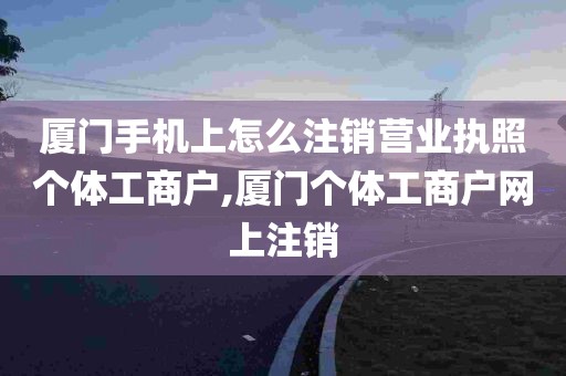 厦门手机上怎么注销营业执照个体工商户,厦门个体工商户网上注销