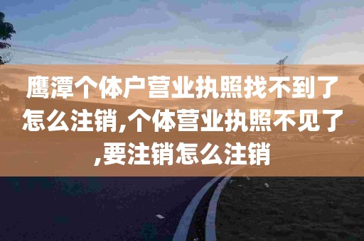 鹰潭个体户营业执照找不到了怎么注销,个体营业执照不见了,要注销怎么注销