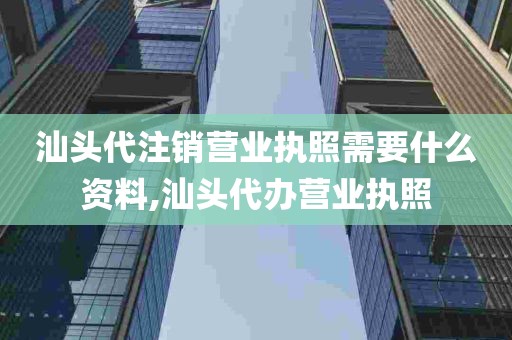 汕头代注销营业执照需要什么资料,汕头代办营业执照