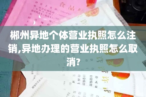 郴州异地个体营业执照怎么注销,异地办理的营业执照怎么取消?